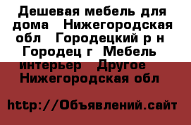 Дешевая мебель для дома - Нижегородская обл., Городецкий р-н, Городец г. Мебель, интерьер » Другое   . Нижегородская обл.